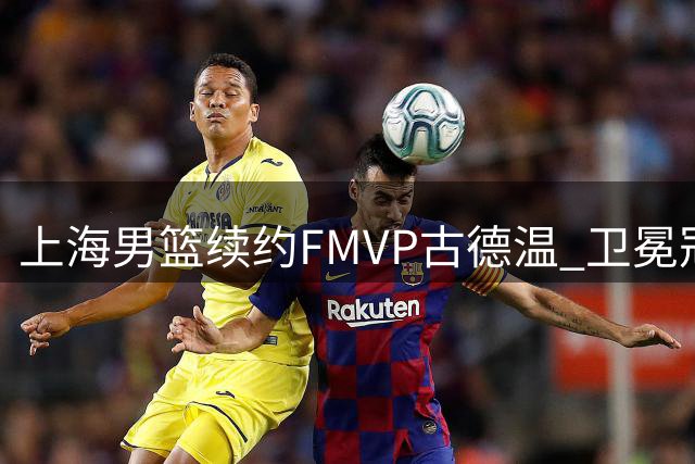 上海男篮续约FMVP古德温 卫冕冠军保留核心阵容